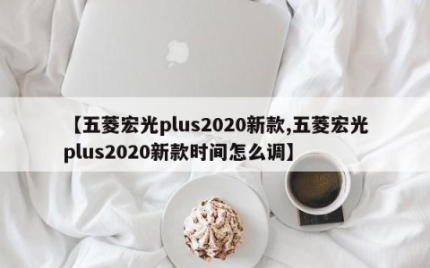 【五菱宏光plus2020新款,五菱宏光plus2020新款时间怎么调】