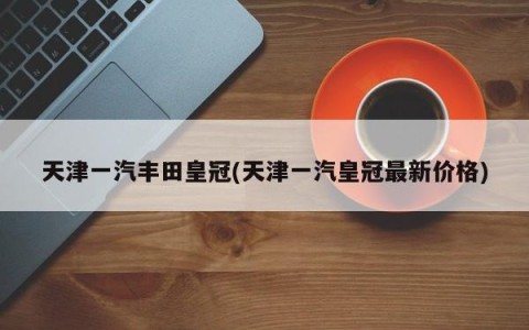 天津一汽丰田皇冠(天津一汽皇冠最新价格)