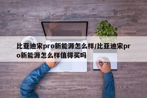 比亚迪宋pro新能源怎么样/比亚迪宋pro新能源怎么样值得买吗
