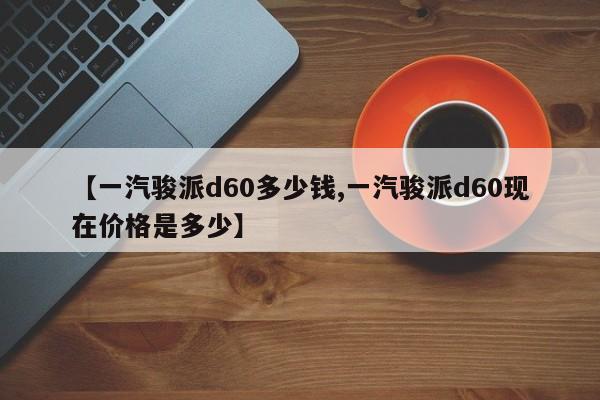 【一汽骏派d60多少钱,一汽骏派d60现在价格是多少】