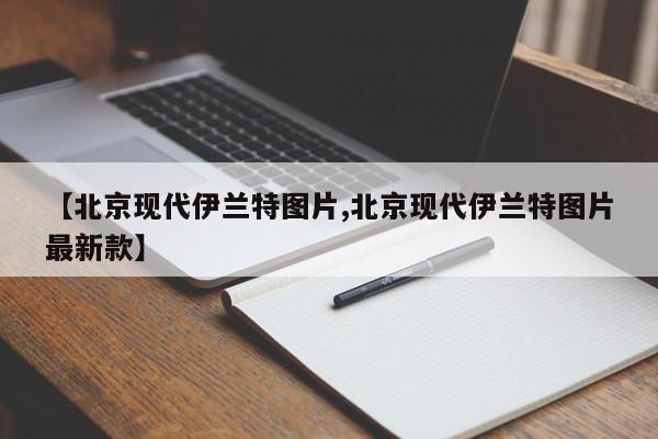 【北京现代伊兰特图片,北京现代伊兰特图片最新款】
