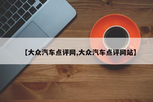 【大众汽车点评网,大众汽车点评网站】
