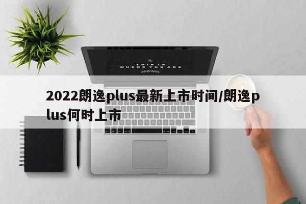 2022朗逸plus最新上市时间/朗逸plus何时上市