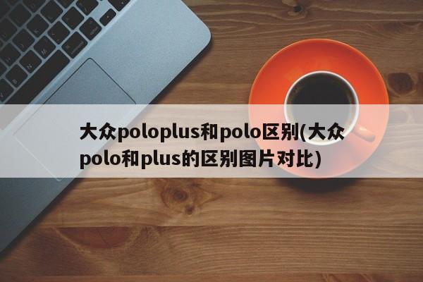 大众poloplus和polo区别(大众polo和plus的区别图片对比)